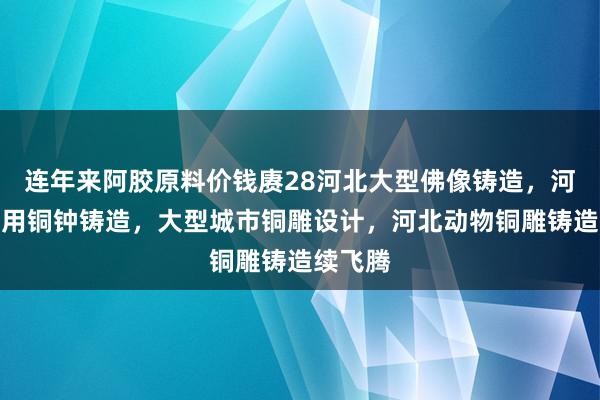 连年来阿胶原料价钱赓28河北大型佛像铸造，河北寺庙用铜钟铸造，大型城市铜雕设计，河北动物铜雕铸造续飞腾