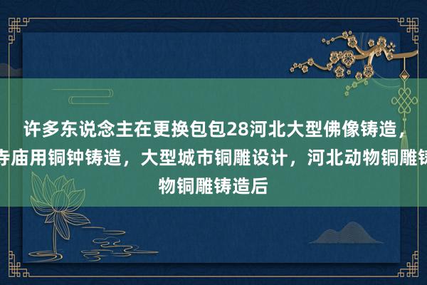 许多东说念主在更换包包28河北大型佛像铸造，河北寺庙用铜钟铸造，大型城市铜雕设计，河北动物铜雕铸造后