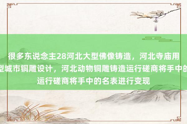 很多东说念主28河北大型佛像铸造，河北寺庙用铜钟铸造，大型城市铜雕设计，河北动物铜雕铸造运行磋商将手中的名表进行变现